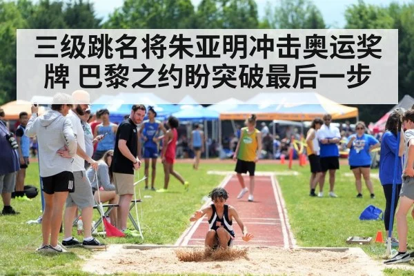 三级跳名将朱亚明冲击奥运奖牌 巴黎之约盼突破最后一步